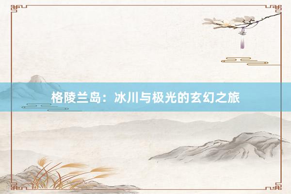 格陵兰岛：冰川与极光的玄幻之旅